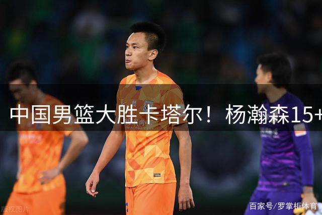 中国男篮大胜卡塔尔！杨瀚森15+9撑起内线，秀精彩转身+单手劈扣