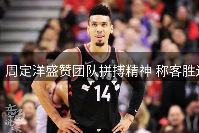 周定洋盛赞团队拼搏精神 称客胜辽宁意义重大