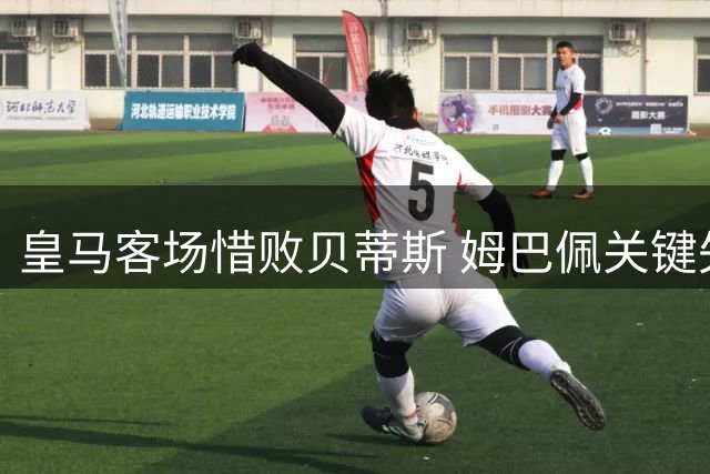 皇马客场惜败贝蒂斯 姆巴佩关键失点痛失扳平良机